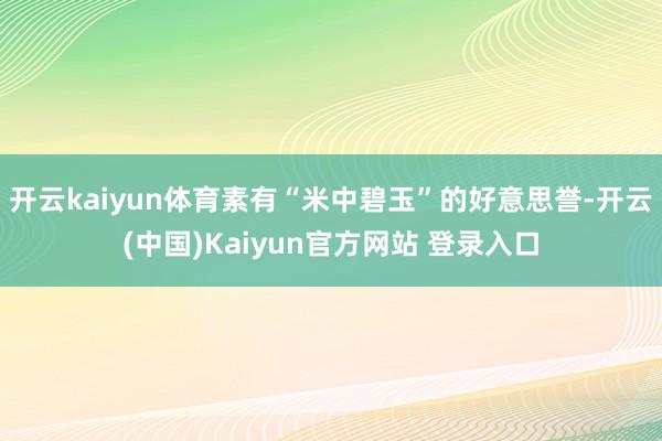 开云kaiyun体育素有“米中碧玉”的好意思誉-开云(中国)Kaiyun官方网站 登录入口
