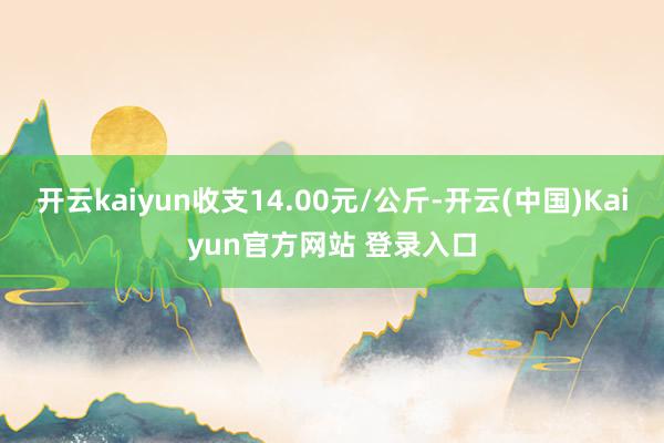 开云kaiyun收支14.00元/公斤-开云(中国)Kaiyun官方网站 登录入口