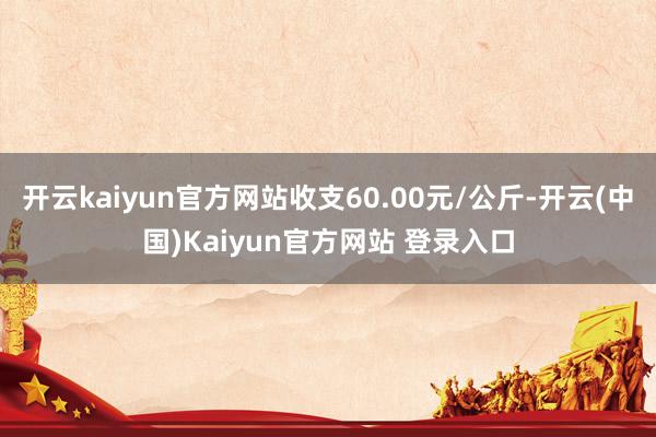 开云kaiyun官方网站收支60.00元/公斤-开云(中国)Kaiyun官方网站 登录入口