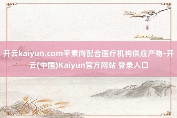 开云kaiyun.com平素向配合医疗机构供应产物-开云(中国)Kaiyun官方网站 登录入口