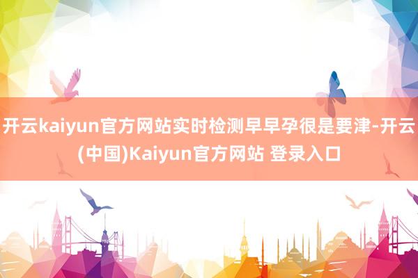 开云kaiyun官方网站实时检测早早孕很是要津-开云(中国)Kaiyun官方网站 登录入口