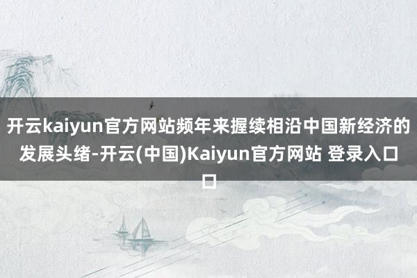 开云kaiyun官方网站频年来握续相沿中国新经济的发展头绪-开云(中国)Kaiyun官方网站 登录入口