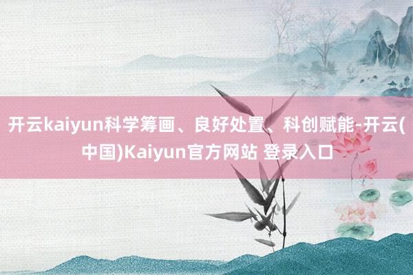 开云kaiyun科学筹画、良好处置、科创赋能-开云(中国)Kaiyun官方网站 登录入口