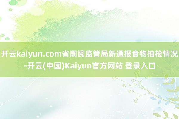 开云kaiyun.com省阛阓监管局新通报食物抽检情况-开云(中国)Kaiyun官方网站 登录入口