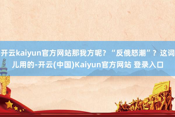 开云kaiyun官方网站那我方呢？“反俄怒潮”？这词儿用的-开云(中国)Kaiyun官方网站 登录入口