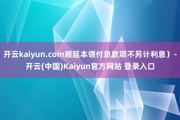 开云kaiyun.com顺延本领付息款项不另计利息）-开云(中国)Kaiyun官方网站 登录入口