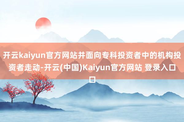 开云kaiyun官方网站并面向专科投资者中的机构投资者走动-开云(中国)Kaiyun官方网站 登录入口