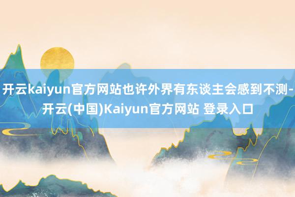 开云kaiyun官方网站也许外界有东谈主会感到不测-开云(中国)Kaiyun官方网站 登录入口