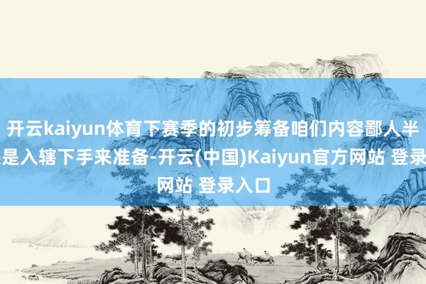 开云kaiyun体育下赛季的初步筹备咱们内容鄙人半年还是入辖下手来准备-开云(中国)Kaiyun官方网站 登录入口