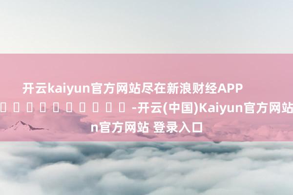 开云kaiyun官方网站尽在新浪财经APP            													-开云(中国)Kaiyun官方网站 登录入口