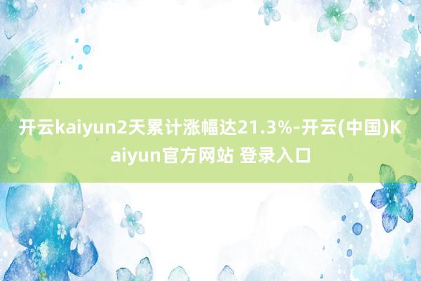 开云kaiyun2天累计涨幅达21.3%-开云(中国)Kaiyun官方网站 登录入口