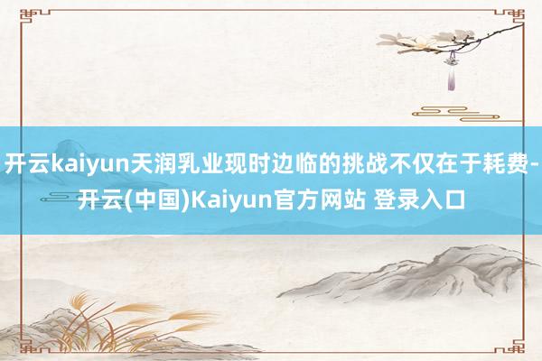开云kaiyun天润乳业现时边临的挑战不仅在于耗费-开云(中国)Kaiyun官方网站 登录入口