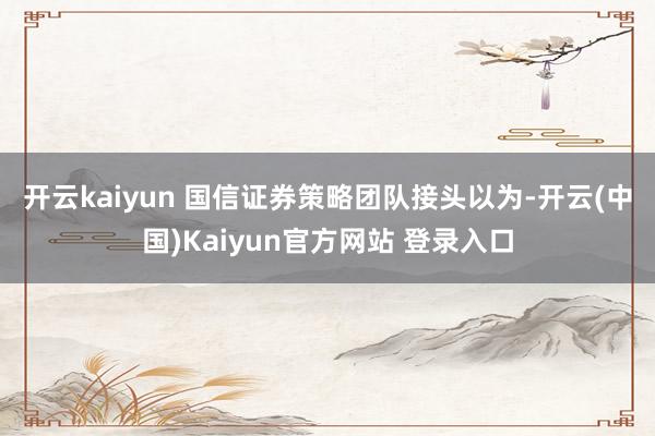 开云kaiyun 国信证券策略团队接头以为-开云(中国)Kaiyun官方网站 登录入口