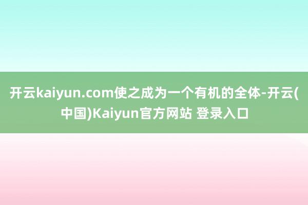 开云kaiyun.com使之成为一个有机的全体-开云(中国)Kaiyun官方网站 登录入口