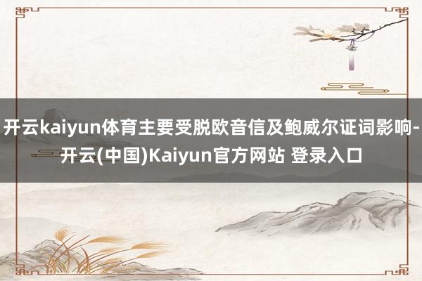 开云kaiyun体育主要受脱欧音信及鲍威尔证词影响-开云(中国)Kaiyun官方网站 登录入口
