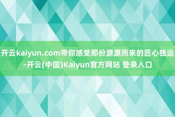 开云kaiyun.com带你感受那份源源而来的匠心独运-开云(中国)Kaiyun官方网站 登录入口