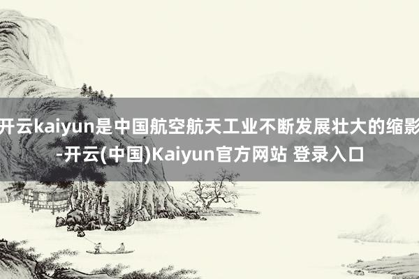 开云kaiyun是中国航空航天工业不断发展壮大的缩影-开云(中国)Kaiyun官方网站 登录入口
