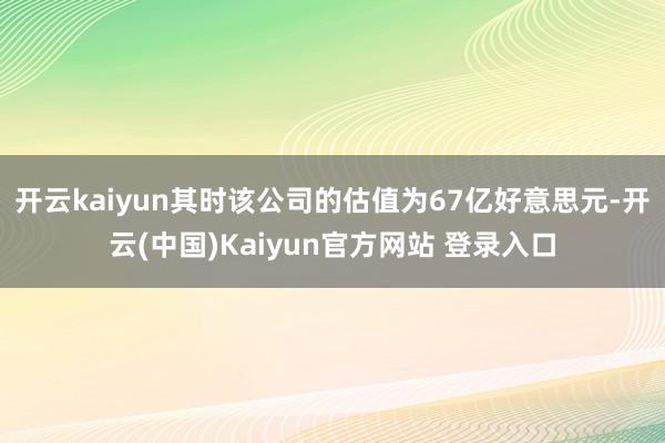 开云kaiyun其时该公司的估值为67亿好意思元-开云(中国)Kaiyun官方网站 登录入口