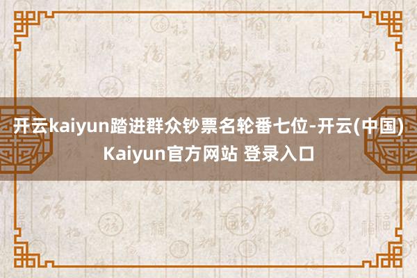 开云kaiyun踏进群众钞票名轮番七位-开云(中国)Kaiyun官方网站 登录入口