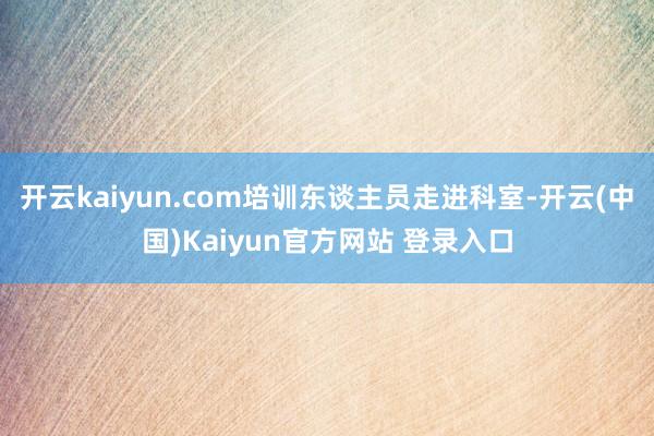 开云kaiyun.com培训东谈主员走进科室-开云(中国)Kaiyun官方网站 登录入口