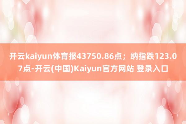 开云kaiyun体育报43750.86点；纳指跌123.07点-开云(中国)Kaiyun官方网站 登录入口