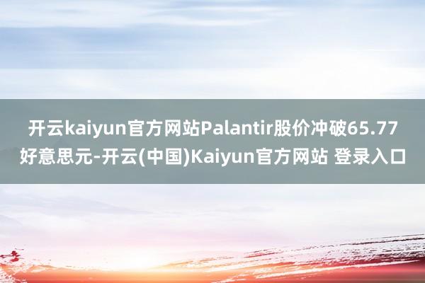 开云kaiyun官方网站Palantir股价冲破65.77好意思元-开云(中国)Kaiyun官方网站 登录入口