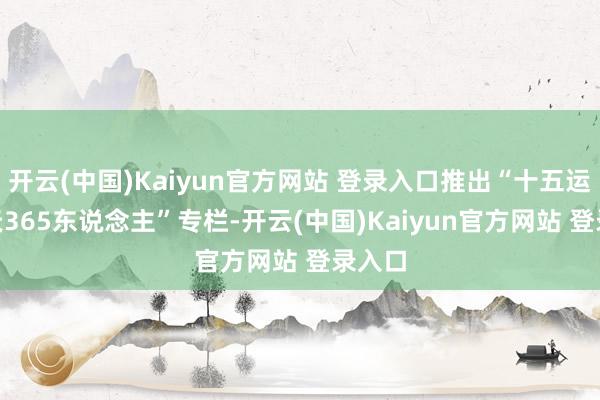 开云(中国)Kaiyun官方网站 登录入口推出“十五运365天365东说念主”专栏-开云(中国)Kaiyun官方网站 登录入口