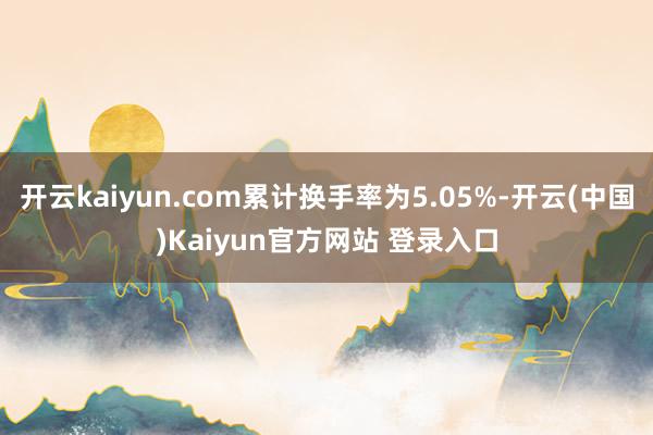 开云kaiyun.com累计换手率为5.05%-开云(中国)Kaiyun官方网站 登录入口