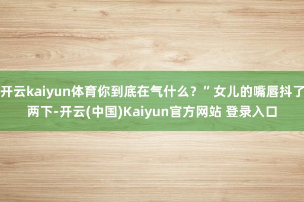 开云kaiyun体育你到底在气什么？”女儿的嘴唇抖了两下-开云(中国)Kaiyun官方网站 登录入口