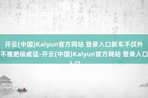开云(中国)Kaiyun官方网站 登录入口新车不仅外不雅肥硕威猛-开云(中国)Kaiyun官方网站 登录入口