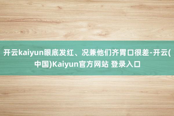 开云kaiyun眼底发红、况兼他们齐胃口很差-开云(中国)Kaiyun官方网站 登录入口