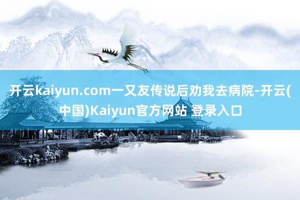 开云kaiyun.com一又友传说后劝我去病院-开云(中国)Kaiyun官方网站 登录入口