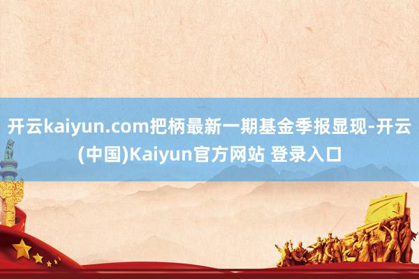开云kaiyun.com把柄最新一期基金季报显现-开云(中国)Kaiyun官方网站 登录入口