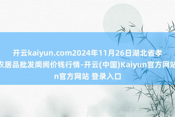 开云kaiyun.com2024年11月26日湖北省孝感市南大农居品批发阛阓价钱行情-开云(中国)Kaiyun官方网站 登录入口
