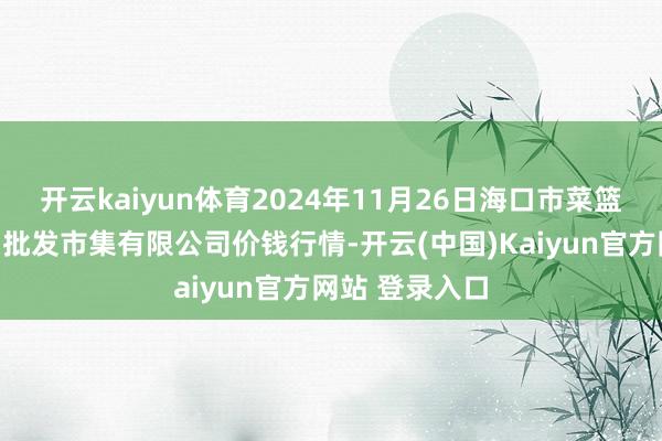 开云kaiyun体育2024年11月26日海口市菜篮子江楠农产物批发市集有限公司价钱行情-开云(中国)Kaiyun官方网站 登录入口