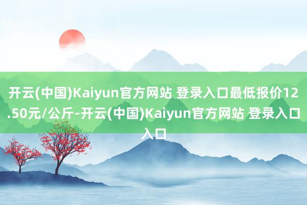 开云(中国)Kaiyun官方网站 登录入口最低报价12.50元/公斤-开云(中国)Kaiyun官方网站 登录入口