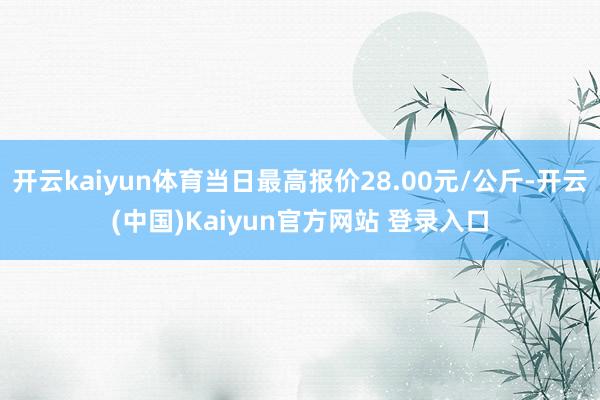 开云kaiyun体育当日最高报价28.00元/公斤-开云(中国)Kaiyun官方网站 登录入口