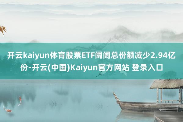开云kaiyun体育股票ETF阛阓总份额减少2.94亿份-开云(中国)Kaiyun官方网站 登录入口