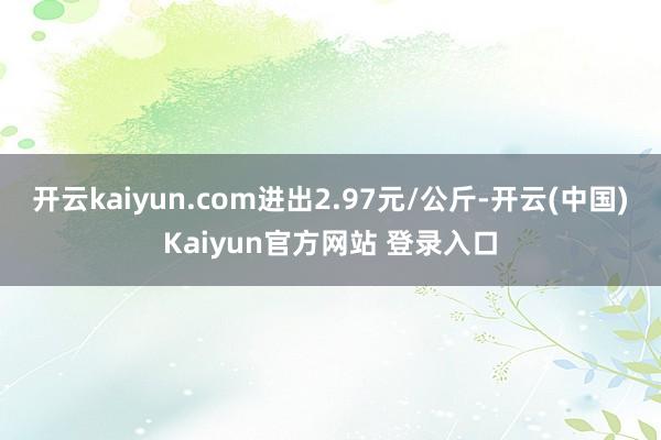 开云kaiyun.com进出2.97元/公斤-开云(中国)Kaiyun官方网站 登录入口