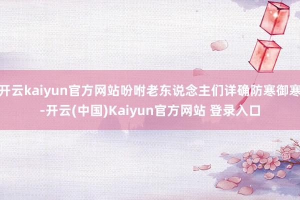 开云kaiyun官方网站吩咐老东说念主们详确防寒御寒-开云(中国)Kaiyun官方网站 登录入口