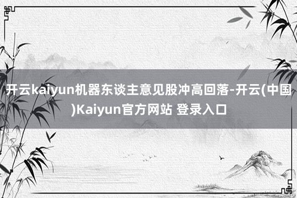 开云kaiyun机器东谈主意见股冲高回落-开云(中国)Kaiyun官方网站 登录入口