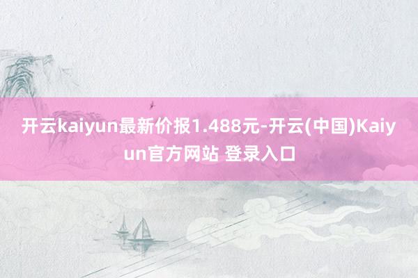 开云kaiyun最新价报1.488元-开云(中国)Kaiyun官方网站 登录入口