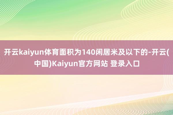 开云kaiyun体育面积为140闲居米及以下的-开云(中国)Kaiyun官方网站 登录入口