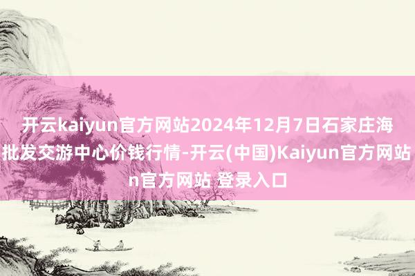开云kaiyun官方网站2024年12月7日石家庄海外农产物批发交游中心价钱行情-开云(中国)Kaiyun官方网站 登录入口