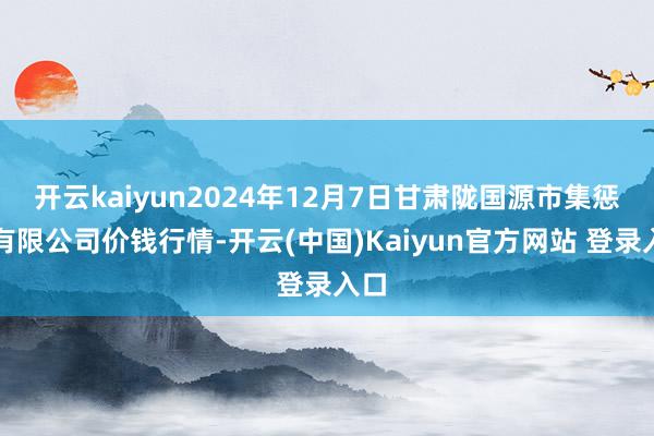 开云kaiyun2024年12月7日甘肃陇国源市集惩处有限公司价钱行情-开云(中国)Kaiyun官方网站 登录入口