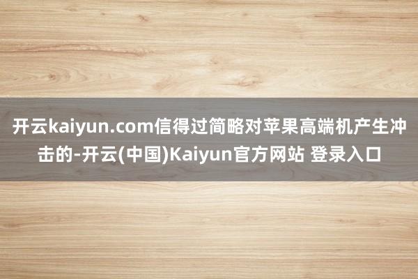 开云kaiyun.com信得过简略对苹果高端机产生冲击的-开云(中国)Kaiyun官方网站 登录入口