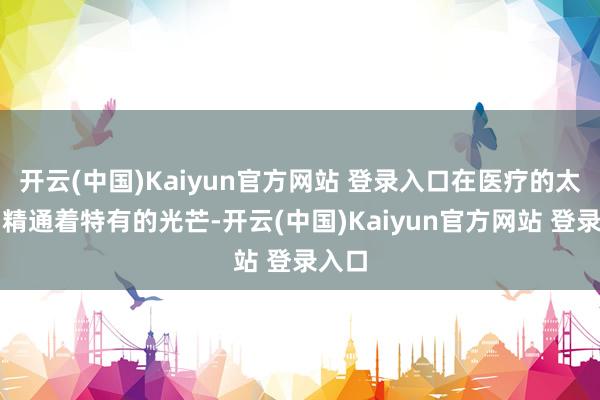 开云(中国)Kaiyun官方网站 登录入口在医疗的太空中精通着特有的光芒-开云(中国)Kaiyun官方网站 登录入口