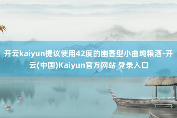 开云kaiyun提议使用42度的幽香型小曲纯粮酒-开云(中国)Kaiyun官方网站 登录入口