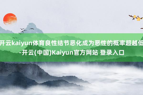 开云kaiyun体育良性结节恶化成为恶性的概率超越低-开云(中国)Kaiyun官方网站 登录入口