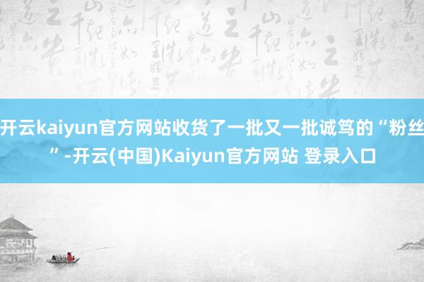 开云kaiyun官方网站收货了一批又一批诚笃的“粉丝”-开云(中国)Kaiyun官方网站 登录入口